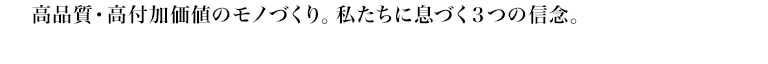 高品質・高付加価値のモノづくり。私たちに息づく3つの信念。