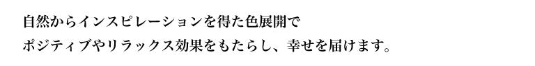 自然からインスピレーションを得た色展開でポジティブやリラックス効果をもたらし、幸せを届けます。